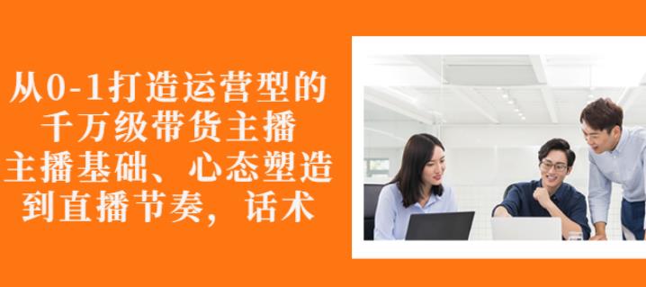 从0-1打造运营型的带货主播：主播基础、心态塑造，能力培养到直播节奏，话术进行全面讲解-优知网