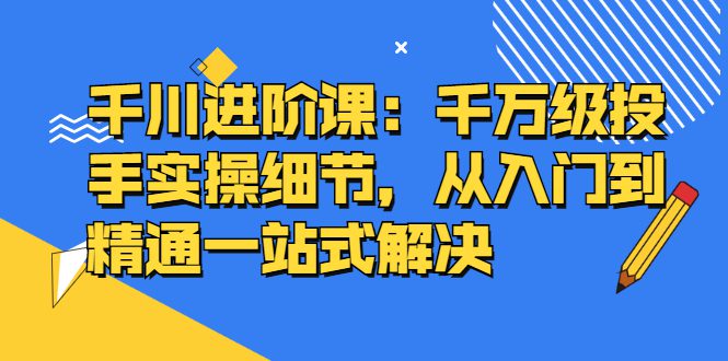 千川进阶课：千川投放细节实操，从入门到精通一站式解决-优知网