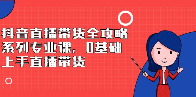 抖音直播带货全攻略系列专业课，0基础上手直播带货-优知网