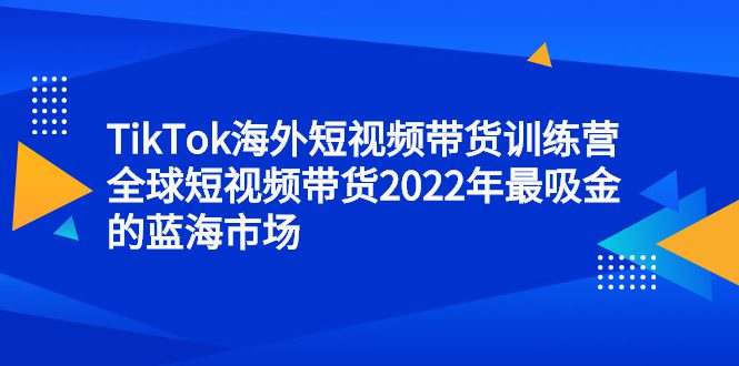 TikTok海外短视频带货训练营，全球短视频带货2022年最吸金的蓝海市场-优知网