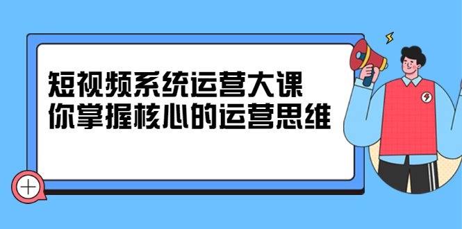 短视频系统运营大课，你掌握核心的运营思维 价值7800元-优知网