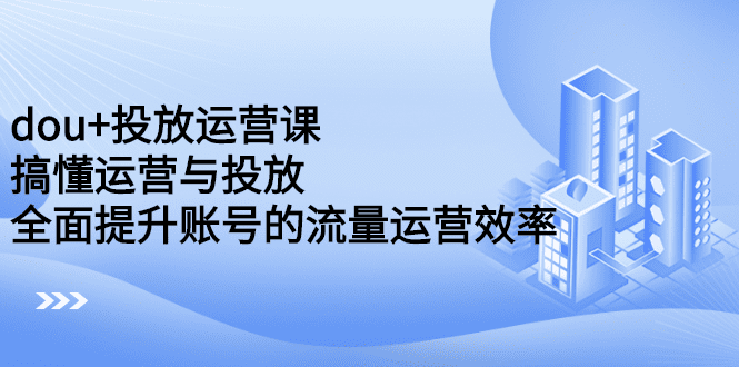 dou+投放运营课：搞懂运营与投放，全面提升账号的流量运营效率-优知网