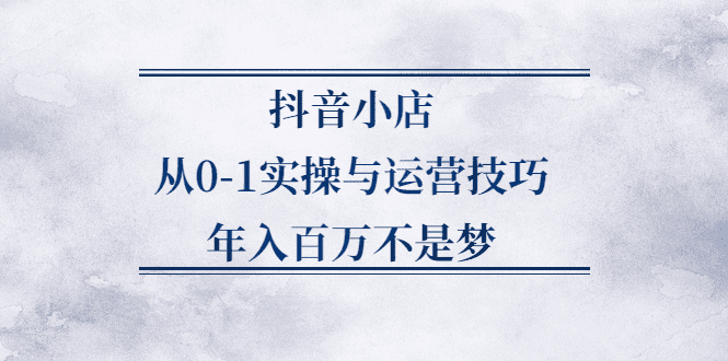 抖音小店从0-1实操与运营技巧,价值5980元-优知网