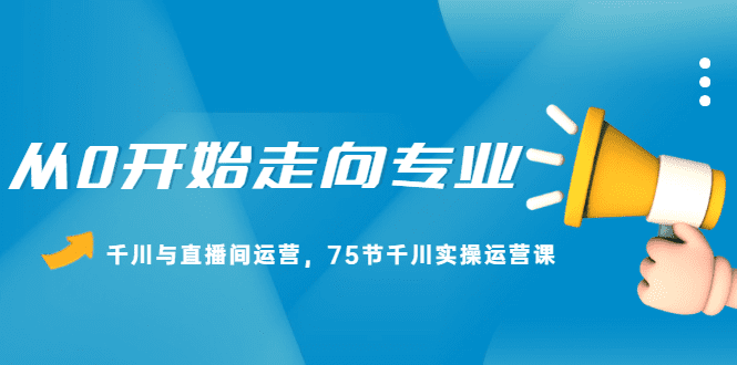 从0开始走向专业，千川与直播间运营，75节千川实操运营课-优知网