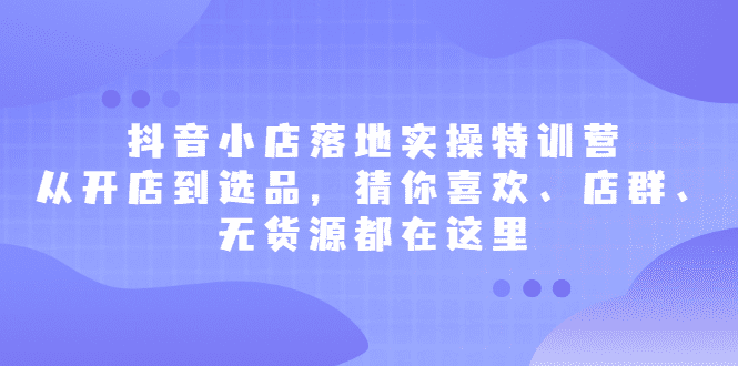 抖音小店落地实操特训营，从开店到选品，猜你喜欢、店群、无货源都在这里-优知网