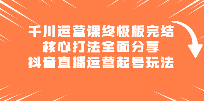 千川运营课终极版完结：核心打法全面分享，抖音直播运营起号玩法-优知网