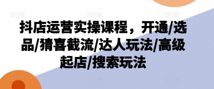 抖店运营实操课程，开通/选品/猜喜截流/达人玩法/高级起店/搜索玩法-优知网