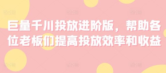 巨量千川投放进阶版，帮助各位老板们提高投放效率和收益-优知网