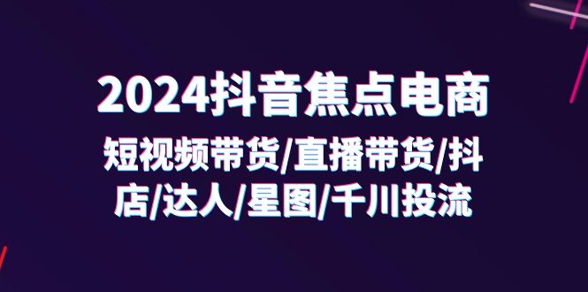 2024抖音-焦点电商：短视频带货/直播带货/抖店/达人/星图/千川投流/32节课-优知网