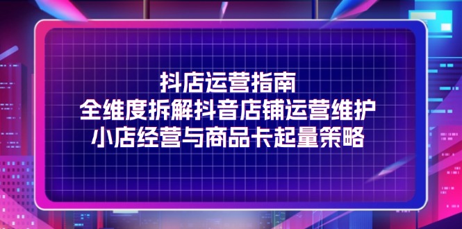 抖店运营指南，全维度拆解抖音店铺运营维护，小店经营与商品卡起量策略-优知网