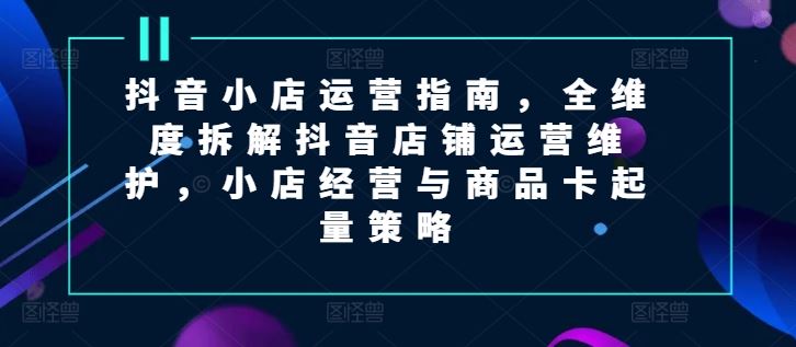 抖音小店运营指南，全维度拆解抖音店铺运营维护，小店经营与商品卡起量策略-优知网