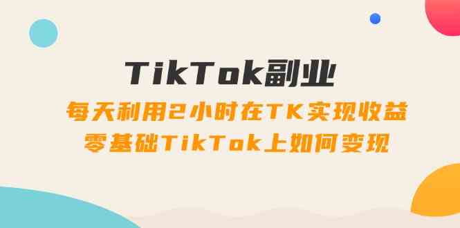 TikTok副业课：每天利用2小时在TK实现收益，零基础TikTok上如何变现（34节）-优知网