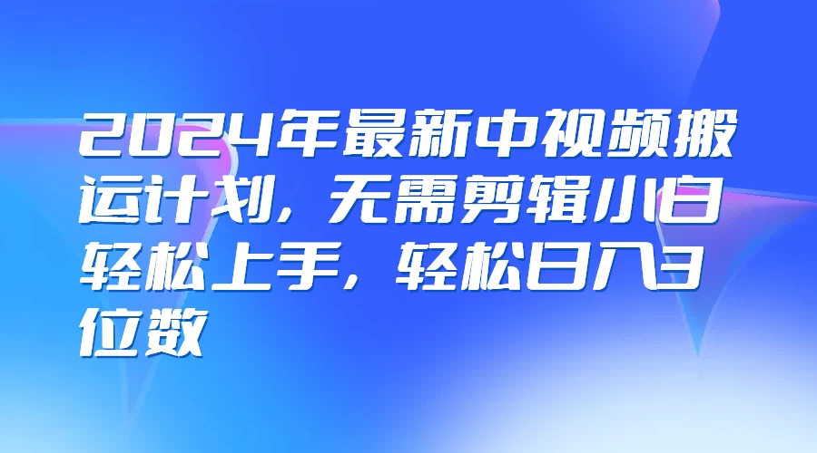 2024年最新中视频搬运计划，无需剪辑小白轻松上手，轻松日入3位数-优知网