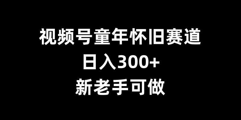 视频号童年怀旧赛道，日入300+，新老手可做【揭秘】-优知网