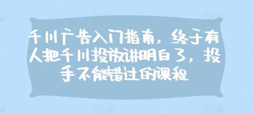 千川广告入门指南，终于有人把千川投放讲明白了，投手不能错过的课程-优知网