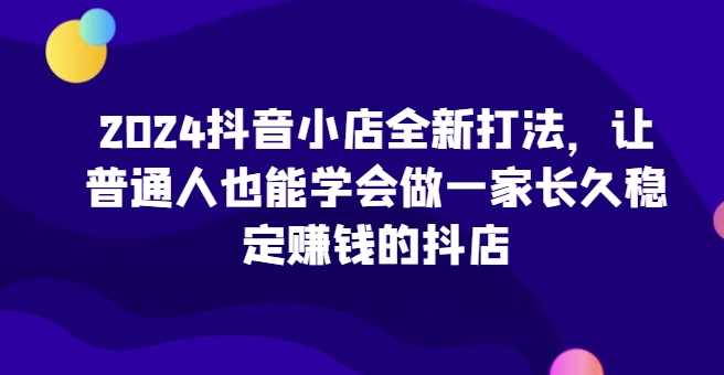 2024抖音小店全新打法，让普通人也能学会做一家长久稳定赚钱的抖店（更新）-优知网