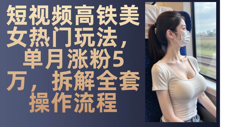 短视频高铁美女热门玩法，单月涨粉5万，拆解全套操作流程-优知网