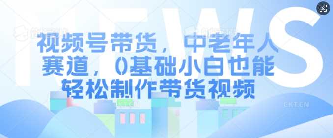 视频号带货，中老年人赛道，0基础小白也能轻松制作带货视频-优知网