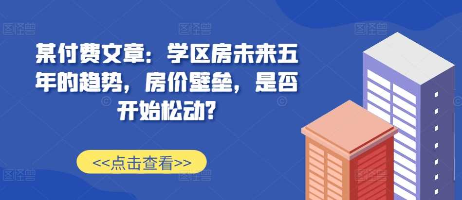 某付费文章：学区房未来五年的趋势，房价壁垒，是否开始松动?-优知网