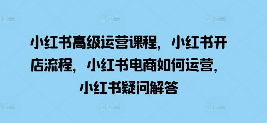 小红书高级运营课程，小红书开店流程，小红书电商如何运营，小红书疑问解答-优知网