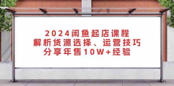 2024闲鱼起店课程：解析货源选择、运营技巧，分享年售10W+经验-优知网