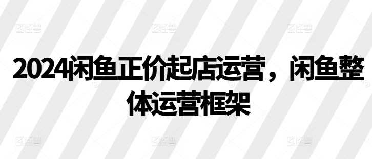 2024闲鱼正价起店运营，闲鱼整体运营框架-优知网