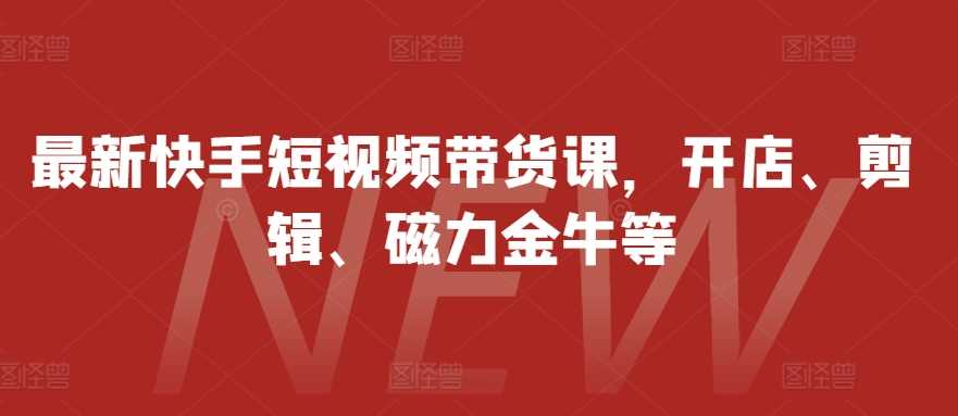 最新快手短视频带货课，开店、剪辑、磁力金牛等-优知网