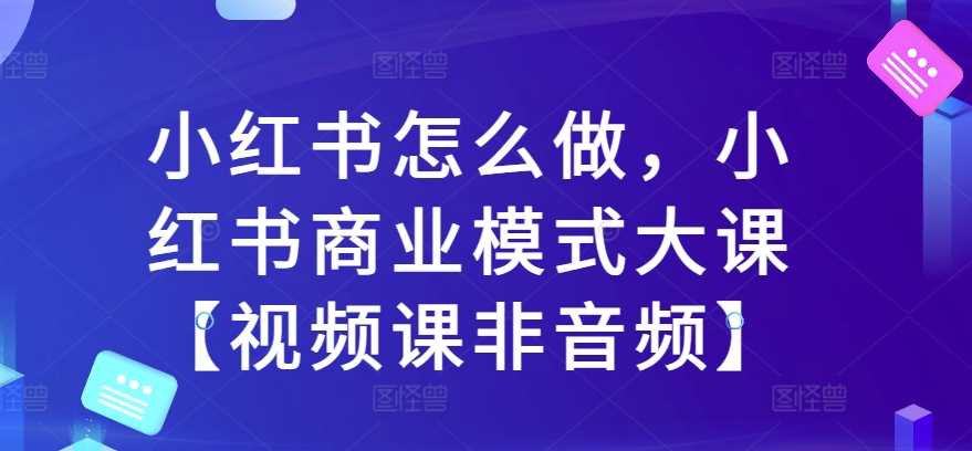 小红书怎么做，小红书商业模式大课【视频课非音频】-优知网