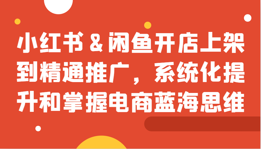 小红书&闲鱼开店上架到精通推广，系统化提升和掌握电商蓝海思维-优知网