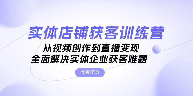 实体店铺获客特训营：从视频创作到直播变现，全面解决实体企业获客难题-优知网