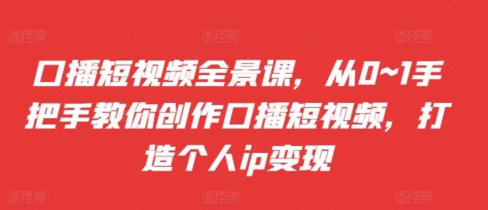 口播短视频全景课，​从0~1手把手教你创作口播短视频，打造个人ip变现-优知网