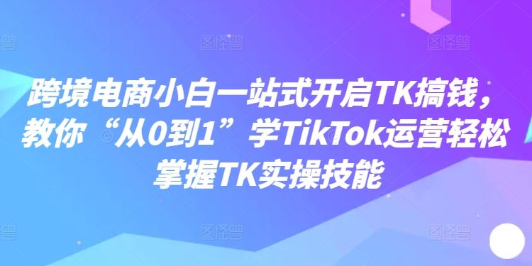跨境电商小白一站式开启TK搞钱，教你“从0到1”学TikTok运营轻松掌握TK实操技能-优知网