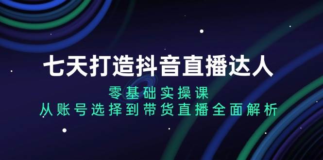 七天打造抖音直播达人：零基础实操课，从账号选择到带货直播全面解析-优知网