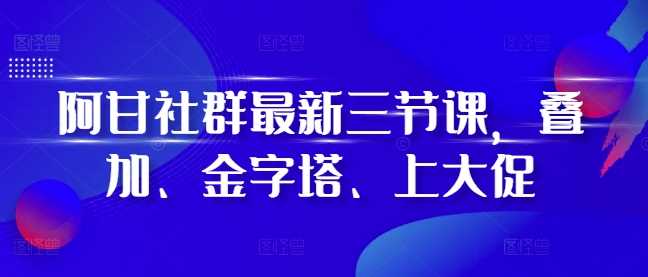 阿甘社群最新三节课，叠加、金字塔、上大促-优知网