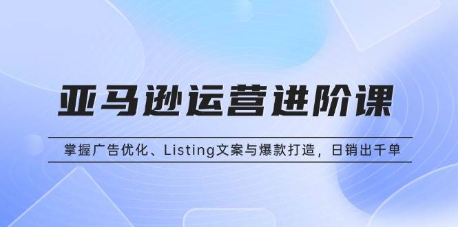 亚马逊运营进阶课：掌握广告优化、Listing文案与爆款打造，日销出千单-优知网