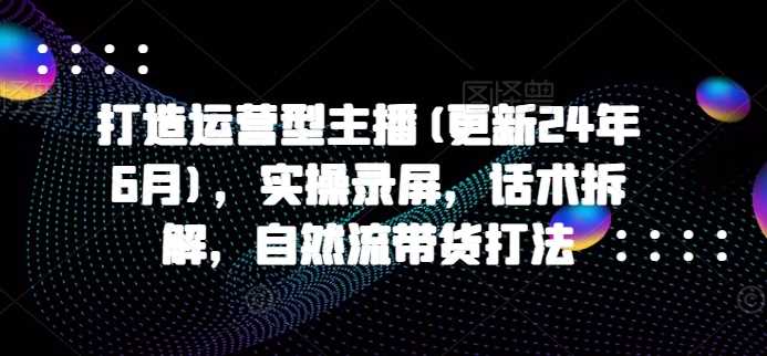 打造运营型主播(更新24年11月)，实操录屏，话术拆解，自然流带货打法-优知网