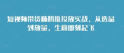 短视频带货随心推投放实战，从选品到放量，生意即刻起飞-优知网